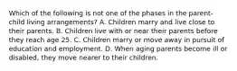 Which of the following is not one of the phases in the parent-child living arrangements? A. Children marry and live close to their parents. B. Children live with or near their parents before they reach age 25. C. Children marry or move away in pursuit of education and employment. D. When aging parents become ill or disabled, they move nearer to their children.