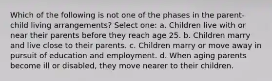 Which of the following is not one of the phases in the parent-child living arrangements? Select one: a. Children live with or near their parents before they reach age 25. b. Children marry and live close to their parents. c. Children marry or move away in pursuit of education and employment. d. When aging parents become ill or disabled, they move nearer to their children.