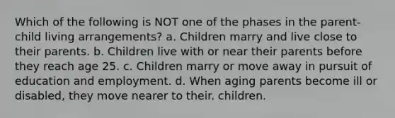 Which of the following is NOT one of the phases in the parent-child living arrangements? a. Children marry and live close to their parents. b. Children live with or near their parents before they reach age 25. c. Children marry or move away in pursuit of education and employment. d. When aging parents become ill or disabled, they move nearer to their. children.