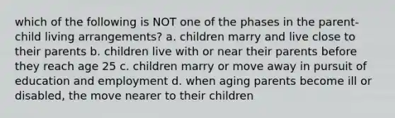 which of the following is NOT one of the phases in the parent-child living arrangements? a. children marry and live close to their parents b. children live with or near their parents before they reach age 25 c. children marry or move away in pursuit of education and employment d. when aging parents become ill or disabled, the move nearer to their children