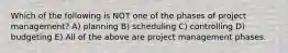 Which of the following is NOT one of the phases of project management? A) planning B) scheduling C) controlling D) budgeting E) All of the above are project management phases.