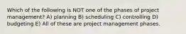 Which of the following is NOT one of the phases of project management? A) planning B) scheduling C) controlling D) budgeting E) All of these are project management phases.