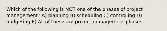 Which of the following is NOT one of the phases of project management? A) planning B) scheduling C) controlling D) budgeting E) All of these are project management phases.