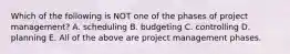 Which of the following is NOT one of the phases of project​ management? A. scheduling B. budgeting C. controlling D. planning E. All of the above are project management phases.