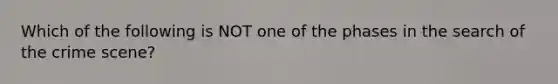 Which of the following is NOT one of the phases in the search of the crime scene?