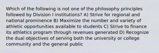 Which of the following is not one of the philosophy principles followed by Division I institutions? A) Strive for regional and national prominence B) Maximize the number and variety of athletic opportunities available to students C) Strive to finance its athletics program through revenues generated D) Recognize the dual objectives of serving both the university or college community and the general public