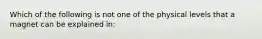 Which of the following is not one of the physical levels that a magnet can be explained in: