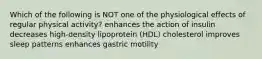 Which of the following is NOT one of the physiological effects of regular physical activity? enhances the action of insulin decreases high-density lipoprotein (HDL) cholesterol improves sleep patterns enhances gastric motility