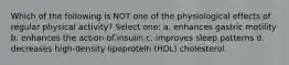 Which of the following is NOT one of the physiological effects of regular physical activity? Select one: a. enhances gastric motility b. enhances the action of insulin c. improves sleep patterns d. decreases high-density lipoprotein (HDL) cholesterol