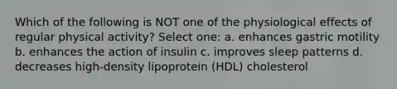 Which of the following is NOT one of the physiological effects of regular physical activity? Select one: a. enhances gastric motility b. enhances the action of insulin c. improves sleep patterns d. decreases high-density lipoprotein (HDL) cholesterol