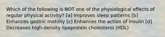 Which of the following is NOT one of the physiological effects of regular physical activity? [a] Improves sleep patterns [b] Enhances gastric motility [c] Enhances the action of insulin [d] Decreases high-density lipoprotein cholesterol (HDL)