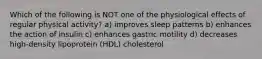Which of the following is NOT one of the physiological effects of regular physical activity? a) improves sleep patterns b) enhances the action of insulin c) enhances gastric motility d) decreases high-density lipoprotein (HDL) cholesterol