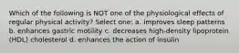 Which of the following is NOT one of the physiological effects of regular physical activity? Select one: a. improves sleep patterns b. enhances gastric motility c. decreases high-density lipoprotein (HDL) cholesterol d. enhances the action of insulin