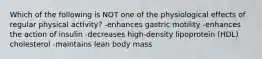 Which of the following is NOT one of the physiological effects of regular physical activity? -enhances gastric motility -enhances the action of insulin -decreases high-density lipoprotein (HDL) cholesterol -maintains lean body mass