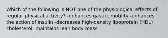 Which of the following is NOT one of the physiological effects of regular physical activity? -enhances gastric motility -enhances the action of insulin -decreases high-density lipoprotein (HDL) cholesterol -maintains lean body mass