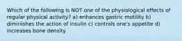 Which of the following is NOT one of the physiological effects of regular physical activity? a) enhances gastric motility b) diminishes the action of insulin c) controls one's appetite d) increases bone density