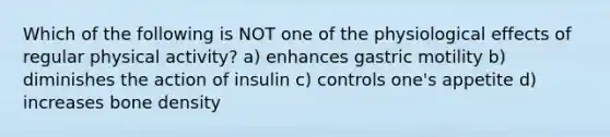 Which of the following is NOT one of the physiological effects of regular physical activity? a) enhances gastric motility b) diminishes the action of insulin c) controls one's appetite d) increases bone density