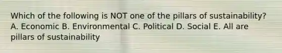 Which of the following is NOT one of the pillars of sustainability? A. Economic B. Environmental C. Political D. Social E. All are pillars of sustainability