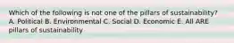 Which of the following is not one of the pillars of sustainability? A. Political B. Environmental C. Social D. Economic E. All ARE pillars of sustainability