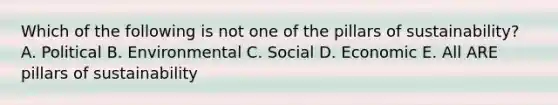 Which of the following is not one of the pillars of sustainability? A. Political B. Environmental C. Social D. Economic E. All ARE pillars of sustainability