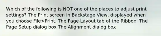 Which of the following is NOT one of the places to adjust print settings? The Print screen in Backstage View, displayed when you choose File>Print. The Page Layout tab of the Ribbon. The Page Setup dialog box The Alignment dialog box