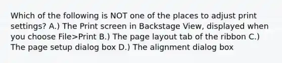 Which of the following is NOT one of the places to adjust print settings? A.) The Print screen in Backstage View, displayed when you choose File>Print B.) The page layout tab of the ribbon C.) The page setup dialog box D.) The alignment dialog box