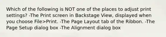 Which of the following is NOT one of the places to adjust print settings? -The Print screen in Backstage View, displayed when you choose File>Print. -The Page Layout tab of the Ribbon. -The Page Setup dialog box -The Alignment dialog box