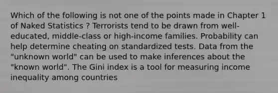 Which of the following is not one of the points made in Chapter 1 of Naked Statistics ? Terrorists tend to be drawn from well-educated, middle-class or high-income families. Probability can help determine cheating on standardized tests. Data from the "unknown world" can be used to make inferences about the "known world". The Gini index is a tool for measuring income inequality among countries