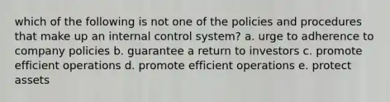 which of the following is not one of the policies and procedures that make up an <a href='https://www.questionai.com/knowledge/kjj42owoAP-internal-control' class='anchor-knowledge'>internal control</a> system? a. urge to adherence to company policies b. guarantee a return to investors c. promote efficient operations d. promote efficient operations e. protect assets