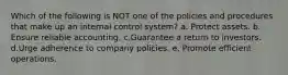 Which of the following is NOT one of the policies and procedures that make up an internal control system? a. Protect assets. b. Ensure reliable accounting. c.Guarantee a return to investors. d.Urge adherence to company policies. e. Promote efficient operations.