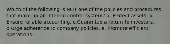 Which of the following is NOT one of the policies and procedures that make up an internal control system? a. Protect assets. b. Ensure reliable accounting. c.Guarantee a return to investors. d.Urge adherence to company policies. e. Promote efficient operations.