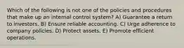 Which of the following is not one of the policies and procedures that make up an internal control system? A) Guarantee a return to investors. B) Ensure reliable accounting. C) Urge adherence to company policies. D) Protect assets. E) Promote efficient operations.