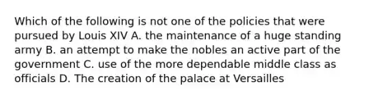 Which of the following is not one of the policies that were pursued by Louis XIV A. the maintenance of a huge standing army B. an attempt to make the nobles an active part of the government C. use of the more dependable middle class as officials D. The creation of the palace at Versailles