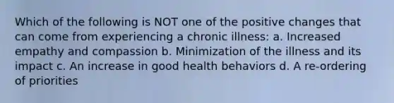 Which of the following is NOT one of the positive changes that can come from experiencing a chronic illness: a. Increased empathy and compassion b. Minimization of the illness and its impact c. An increase in good health behaviors d. A re-ordering of priorities