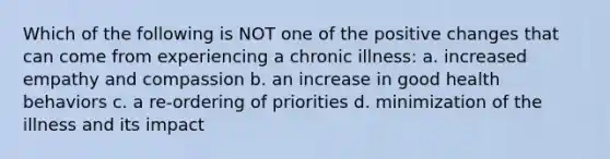 Which of the following is NOT one of the positive changes that can come from experiencing a chronic illness: a. increased empathy and compassion b. an increase in good health behaviors c. a re-ordering of priorities d. minimization of the illness and its impact