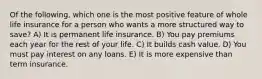 Of the following, which one is the most positive feature of whole life insurance for a person who wants a more structured way to save? A) It is permanent life insurance. B) You pay premiums each year for the rest of your life. C) It builds cash value. D) You must pay interest on any loans. E) It is more expensive than term insurance.