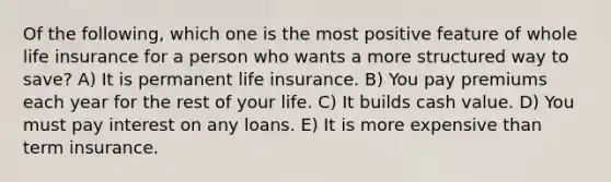 Of the following, which one is the most positive feature of whole life insurance for a person who wants a more structured way to save? A) It is permanent life insurance. B) You pay premiums each year for the rest of your life. C) It builds cash value. D) You must pay interest on any loans. E) It is more expensive than term insurance.