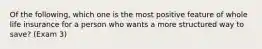 Of the following, which one is the most positive feature of whole life insurance for a person who wants a more structured way to save? (Exam 3)