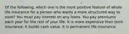 Of the following, which one is the most positive feature of whole life insurance for a person who wants a more structured way to save? You must pay interest on any loans. You pay premiums each year for the rest of your life. It is more expensive than term insurance. It builds cash value. It is permanent life insurance.