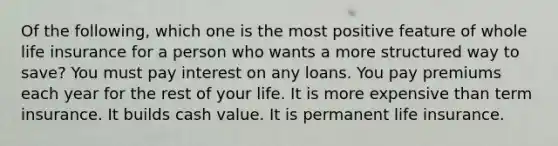 Of the following, which one is the most positive feature of whole life insurance for a person who wants a more structured way to save? You must pay interest on any loans. You pay premiums each year for the rest of your life. It is more expensive than term insurance. It builds cash value. It is permanent life insurance.