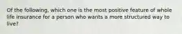 Of the following, which one is the most positive feature of whole life insurance for a person who wants a more structured way to live?