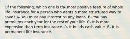 Of the following, which one is the most positive feature of whole life insurance for a person who wants a more structured way to save? A- You must pay interest on any loans. B- You pay premiums each year for the rest of your life. C- It is more expensive than term insurance. D- It builds cash value. E- It is permanent life insurance.