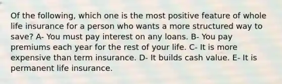 Of the following, which one is the most positive feature of whole life insurance for a person who wants a more structured way to save? A- You must pay interest on any loans. B- You pay premiums each year for the rest of your life. C- It is more expensive than term insurance. D- It builds cash value. E- It is permanent life insurance.