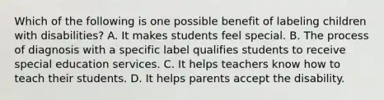 Which of the following is one possible benefit of labeling children with​ disabilities? A. It makes students feel special. B. The process of diagnosis with a specific label qualifies students to receive special education services. C. It helps teachers know how to teach their students. D. It helps parents accept the disability.