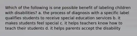 Which of the following is one possible benefit of labeling children with​ disabilities? a. the process of diagnosis with a specific label qualifies students to receive special education services b. it makes students feel special c. it helps teachers know how to teach their students d. it helps parents accept the disability