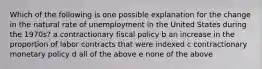 Which of the following is one possible explanation for the change in the natural rate of unemployment in the United States during the 1970s? a contractionary fiscal policy b an increase in the proportion of labor contracts that were indexed c contractionary monetary policy d all of the above e none of the above