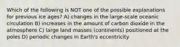 Which of the following is NOT one of the possible explanations for previous ice ages? A) changes in the large-scale oceanic circulation B) increases in the amount of carbon dioxide in the atmosphere C) large land masses (continents) positioned at the poles D) periodic changes in Earth's eccentricity