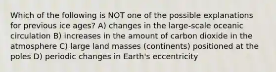 Which of the following is NOT one of the possible explanations for previous <a href='https://www.questionai.com/knowledge/kkLEun6xwi-ice-age' class='anchor-knowledge'>ice age</a>s? A) changes in the large-scale oceanic circulation B) increases in the amount of carbon dioxide in the atmosphere C) large land masses (continents) positioned at the poles D) periodic changes in Earth's eccentricity