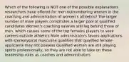 Which of the following is NOT one of the possible explanations researchers have offered for men outnumbering women in the coaching and administration of women's athletics? The larger number of male players constitutes a larger pool of qualified candidates Women's coaching salaries still lag behind those of men, which causes some of the top females players to seek careers outside athletics Male administrators favors applications with stereotypical masculine qualities that qualified female applicants may not possess Qualified women are still playing sports professionally, so they are not able to take on these leadership roles as coaches and administrators