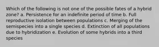 Which of the following is not one of the possible fates of a hybrid zone? a. Persistence for an indefinite period of time b. Full reproductive isolation between populations c. Merging of the semispecies into a single species d. Extinction of all populations due to hybridization e. Evolution of some hybrids into a third species